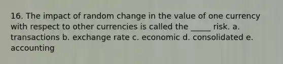 16. The impact of random change in the value of one currency with respect to other currencies is called the _____ risk. a. transactions b. exchange rate c. economic d. consolidated e. accounting