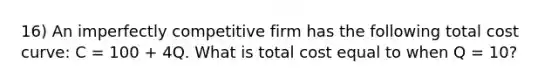 16) An imperfectly competitive firm has the following total cost curve: C = 100 + 4Q. What is total cost equal to when Q = 10?