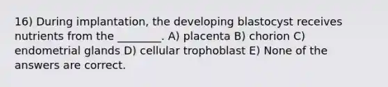 16) During implantation, the developing blastocyst receives nutrients from the ________. A) placenta B) chorion C) endometrial glands D) cellular trophoblast E) None of the answers are correct.