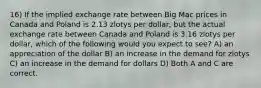 16) If the implied exchange rate between Big Mac prices in Canada and Poland is 2.13 zlotys per dollar, but the actual exchange rate between Canada and Poland is 3.16 zlotys per dollar, which of the following would you expect to see? A) an appreciation of the dollar B) an increase in the demand for zlotys C) an increase in the demand for dollars D) Both A and C are correct.