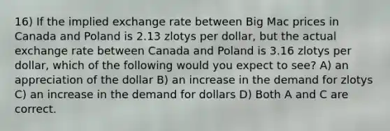 16) If the implied exchange rate between Big Mac prices in Canada and Poland is 2.13 zlotys per dollar, but the actual exchange rate between Canada and Poland is 3.16 zlotys per dollar, which of the following would you expect to see? A) an appreciation of the dollar B) an increase in the demand for zlotys C) an increase in the demand for dollars D) Both A and C are correct.