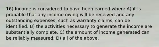 16) Income is considered to have been earned when: A) it is probable that any income owing will be received and any outstanding expenses, such as warranty claims, can be identified. B) the activities necessary to generate the income are substantially complete. C) the amount of income generated can be reliably measured. D) all of the above.