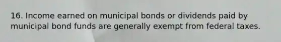 16. Income earned on municipal bonds or dividends paid by municipal bond funds are generally exempt from federal taxes.