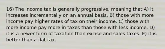 16) The income tax is generally progressive, meaning that A) it increases incrementally on an annual basis. B) those with more income pay higher rates of tax on their income. C) those with more income pay more in taxes than those with less income. D) it is a newer form of taxation than excise and sales taxes. E) it is better than a flat tax.