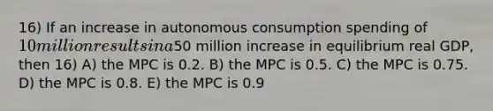 16) If an increase in autonomous consumption spending of 10 million results in a50 million increase in equilibrium real GDP, then 16) A) the MPC is 0.2. B) the MPC is 0.5. C) the MPC is 0.75. D) the MPC is 0.8. E) the MPC is 0.9