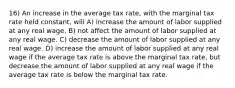 16) An increase in the average tax rate, with the marginal tax rate held constant, will A) increase the amount of labor supplied at any real wage. B) not affect the amount of labor supplied at any real wage. C) decrease the amount of labor supplied at any real wage. D) increase the amount of labor supplied at any real wage if the average tax rate is above the marginal tax rate, but decrease the amount of labor supplied at any real wage if the average tax rate is below the marginal tax rate.