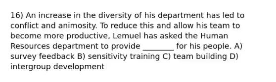 16) An increase in the diversity of his department has led to conflict and animosity. To reduce this and allow his team to become more productive, Lemuel has asked the Human Resources department to provide ________ for his people. A) survey feedback B) sensitivity training C) team building D) intergroup development