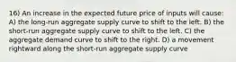 16) An increase in the expected future price of inputs will cause: A) the long-run aggregate supply curve to shift to the left. B) the short-run aggregate supply curve to shift to the left. C) the aggregate demand curve to shift to the right. D) a movement rightward along the short-run aggregate supply curve