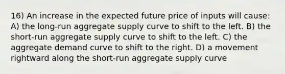 16) An increase in the expected future price of inputs will cause: A) the long-run aggregate supply curve to shift to the left. B) the short-run aggregate supply curve to shift to the left. C) the aggregate demand curve to shift to the right. D) a movement rightward along the short-run aggregate supply curve