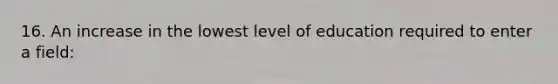 16. An increase in the lowest level of education required to enter a field: