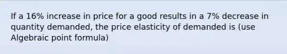 If a 16% increase in price for a good results in a 7% decrease in quantity demanded, the price elasticity of demanded is (use Algebraic point formula)