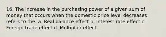 16. The increase in the purchasing power of a given sum of money that occurs when the domestic price level decreases refers to the: a. Real balance effect b. Interest rate effect c. Foreign trade effect d. Multiplier effect