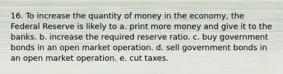 16. To increase the quantity of money in the economy, the Federal Reserve is likely to a. print more money and give it to the banks. b. increase the required reserve ratio. c. buy government bonds in an open market operation. d. sell government bonds in an open market operation. e. cut taxes.