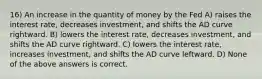 16) An increase in the quantity of money by the Fed A) raises the interest rate, decreases investment, and shifts the AD curve rightward. B) lowers the interest rate, decreases investment, and shifts the AD curve rightward. C) lowers the interest rate, increases investment, and shifts the AD curve leftward. D) None of the above answers is correct.