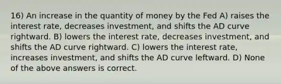 16) An increase in the quantity of money by the Fed A) raises the interest rate, decreases investment, and shifts the AD curve rightward. B) lowers the interest rate, decreases investment, and shifts the AD curve rightward. C) lowers the interest rate, increases investment, and shifts the AD curve leftward. D) None of the above answers is correct.