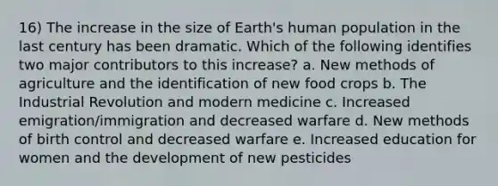 16) The increase in the size of Earth's human population in the last century has been dramatic. Which of the following identifies two major contributors to this increase? a. New methods of agriculture and the identification of new food crops b. The Industrial Revolution and modern medicine c. Increased emigration/immigration and decreased warfare d. New methods of birth control and decreased warfare e. Increased education for women and the development of new pesticides