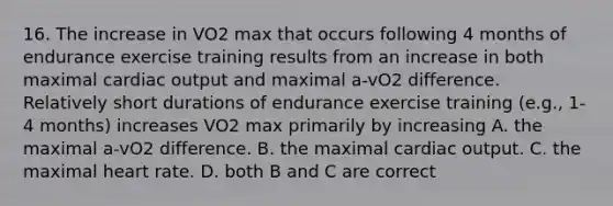 16. The increase in VO2 max that occurs following 4 months of endurance exercise training results from an increase in both maximal cardiac output and maximal a-vO2 difference. Relatively short durations of endurance exercise training (e.g., 1-4 months) increases VO2 max primarily by increasing A. the maximal a-vO2 difference. B. the maximal cardiac output. C. the maximal heart rate. D. both B and C are correct