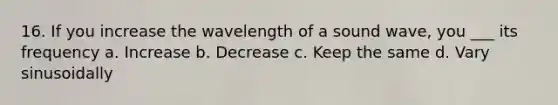 16. If you increase the wavelength of a sound wave, you ___ its frequency a. Increase b. Decrease c. Keep the same d. Vary sinusoidally