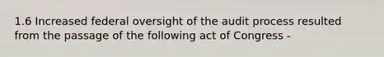 1.6 Increased federal oversight of the audit process resulted from the passage of the following act of Congress -