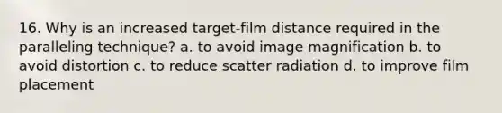 16. Why is an increased target-film distance required in the paralleling technique? a. to avoid image magnification b. to avoid distortion c. to reduce scatter radiation d. to improve film placement