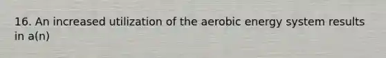 16. An increased utilization of the aerobic energy system results in a(n)