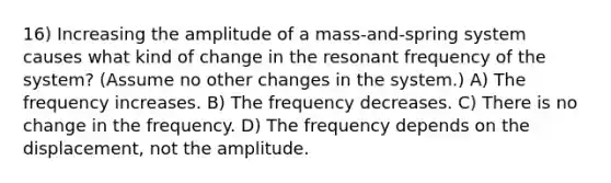 16) Increasing the amplitude of a mass-and-spring system causes what kind of change in the resonant frequency of the system? (Assume no other changes in the system.) A) The frequency increases. B) The frequency decreases. C) There is no change in the frequency. D) The frequency depends on the displacement, not the amplitude.