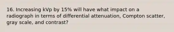 16. Increasing kVp by 15% will have what impact on a radiograph in terms of differential attenuation, Compton scatter, gray scale, and contrast?