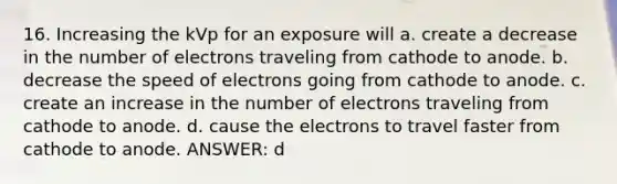 16. Increasing the kVp for an exposure will a. create a decrease in the number of electrons traveling from cathode to anode. b. decrease the speed of electrons going from cathode to anode. c. create an increase in the number of electrons traveling from cathode to anode. d. cause the electrons to travel faster from cathode to anode. ANSWER: d