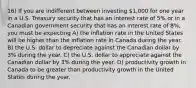 16) If you are indifferent between investing 1,000 for one year in a U.S. Treasury security that has an interest rate of 5% or in a Canadian government security that has an interest rate of 8%, you must be expecting A) the inflation rate in the United States will be higher than the inflation rate in Canada during the year. B) the U.S. dollar to depreciate against the Canadian dollar by 3% during the year. C) the U.S. dollar to appreciate against the Canadian dollar by 3% during the year. D) productivity growth in Canada to be greater than productivity growth in the United States during the year.