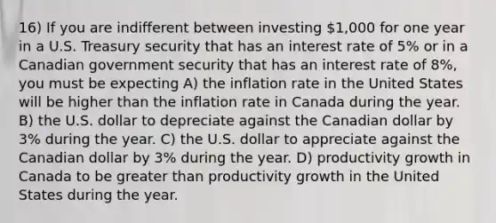 16) If you are indifferent between investing 1,000 for one year in a U.S. Treasury security that has an interest rate of 5% or in a Canadian government security that has an interest rate of 8%, you must be expecting A) the inflation rate in the United States will be higher than the inflation rate in Canada during the year. B) the U.S. dollar to depreciate against the Canadian dollar by 3% during the year. C) the U.S. dollar to appreciate against the Canadian dollar by 3% during the year. D) productivity growth in Canada to be greater than productivity growth in the United States during the year.