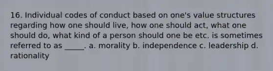 16. Individual codes of conduct based on one's value structures regarding how one should live, how one should act, what one should do, what kind of a person should one be etc. is sometimes referred to as _____. a. morality b. independence c. leadership d. rationality