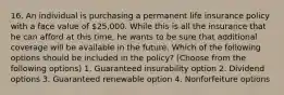 16. An individual is purchasing a permanent life insurance policy with a face value of 25,000. While this is all the insurance that he can afford at this time, he wants to be sure that additional coverage will be available in the future. Which of the following options should be included in the policy? (Choose from the following options) 1. Guaranteed insurability option 2. Dividend options 3. Guaranteed renewable option 4. Nonforfeiture options