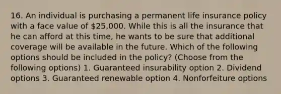 16. An individual is purchasing a permanent life insurance policy with a face value of 25,000. While this is all the insurance that he can afford at this time, he wants to be sure that additional coverage will be available in the future. Which of the following options should be included in the policy? (Choose from the following options) 1. Guaranteed insurability option 2. Dividend options 3. Guaranteed renewable option 4. Nonforfeiture options