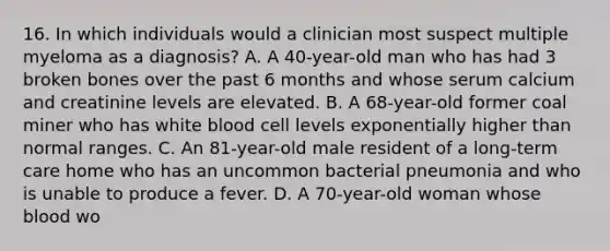 16. In which individuals would a clinician most suspect multiple myeloma as a diagnosis? A. A 40-year-old man who has had 3 broken bones over the past 6 months and whose serum calcium and creatinine levels are elevated. B. A 68-year-old former coal miner who has white blood cell levels exponentially higher than normal ranges. C. An 81-year-old male resident of a long-term care home who has an uncommon bacterial pneumonia and who is unable to produce a fever. D. A 70-year-old woman whose blood wo