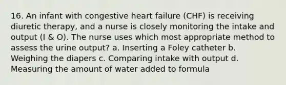 16. An infant with congestive heart failure (CHF) is receiving diuretic therapy, and a nurse is closely monitoring the intake and output (I & O). The nurse uses which most appropriate method to assess the urine output? a. Inserting a Foley catheter b. Weighing the diapers c. Comparing intake with output d. Measuring the amount of water added to formula