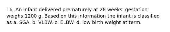 16. An infant delivered prematurely at 28 weeks' gestation weighs 1200 g. Based on this information the infant is classified as a. SGA. b. VLBW. c. ELBW. d. low birth weight at term.