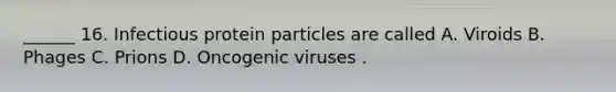 ______ 16. Infectious protein particles are called A. Viroids B. Phages C. Prions D. Oncogenic viruses .