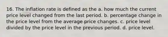 16. The inflation rate is defined as the a. how much the current price level changed from the last period. b. percentage change in the price level from the average price changes. c. price level divided by the price level in the previous period. d. price level.