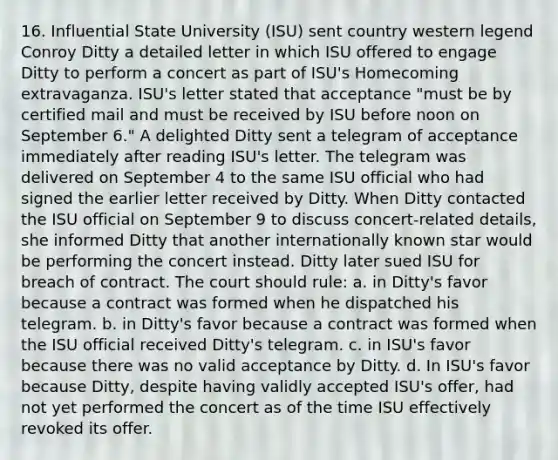 16. Influential State University (ISU) sent country western legend Conroy Ditty a detailed letter in which ISU offered to engage Ditty to perform a concert as part of ISU's Homecoming extravaganza. ISU's letter stated that acceptance "must be by certified mail and must be received by ISU before noon on September 6." A delighted Ditty sent a telegram of acceptance immediately after reading ISU's letter. The telegram was delivered on September 4 to the same ISU official who had signed the earlier letter received by Ditty. When Ditty contacted the ISU official on September 9 to discuss concert-related details, she informed Ditty that another internationally known star would be performing the concert instead. Ditty later sued ISU for breach of contract. The court should rule: a. in Ditty's favor because a contract was formed when he dispatched his telegram. b. in Ditty's favor because a contract was formed when the ISU official received Ditty's telegram. c. in ISU's favor because there was no valid acceptance by Ditty. d. In ISU's favor because Ditty, despite having validly accepted ISU's offer, had not yet performed the concert as of the time ISU effectively revoked its offer.