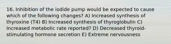 16. Inhibition of the iodide pump would be expected to cause which of the following changes? A) Increased synthesis of thyroxine (T4) B) Increased synthesis of thyroglobulin C) Increased metabolic rate reported? D) Decreased thyroid-stimulating hormone secretion E) Extreme nervousness