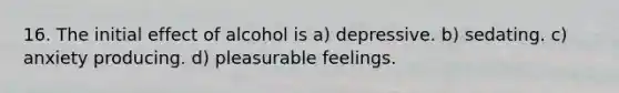 16. The initial effect of alcohol is a) depressive. b) sedating. c) anxiety producing. d) pleasurable feelings.