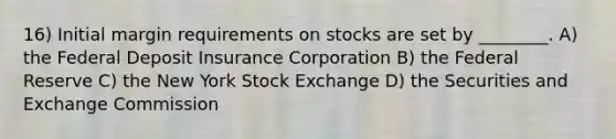 16) Initial margin requirements on stocks are set by ________. A) the Federal Deposit Insurance Corporation B) the Federal Reserve C) the New York Stock Exchange D) the Securities and Exchange Commission