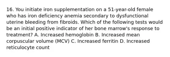 16. You initiate iron supplementation on a 51-year-old female who has iron deficiency anemia secondary to dysfunctional uterine bleeding from fibroids. Which of the following tests would be an initial positive indicator of her bone marrow's response to treatment? A. Increased hemoglobin B. Increased mean corpuscular volume (MCV) C. Increased ferritin D. Increased reticulocyte count