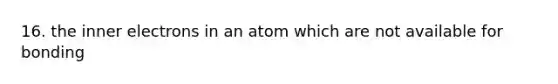 16. the inner electrons in an atom which are not available for bonding