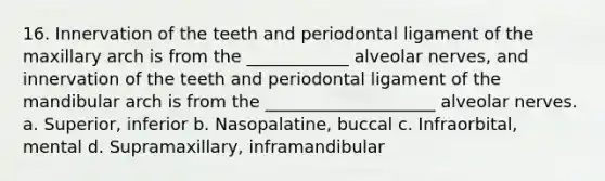 16. Innervation of the teeth and periodontal ligament of the maxillary arch is from the ____________ alveolar nerves, and innervation of the teeth and periodontal ligament of the mandibular arch is from the ____________________ alveolar nerves. a. Superior, inferior b. Nasopalatine, buccal c. Infraorbital, mental d. Supramaxillary, inframandibular