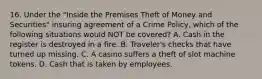 16. Under the "Inside the Premises Theft of Money and Securities" insuring agreement of a Crime Policy, which of the following situations would NOT be covered? A. Cash in the register is destroyed in a fire. B. Traveler's checks that have turned up missing. C. A casino suffers a theft of slot machine tokens. D. Cash that is taken by employees.