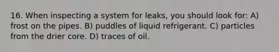 16. When inspecting a system for leaks, you should look for: A) frost on the pipes. B) puddles of liquid refrigerant. C) particles from the drier core. D) traces of oil.