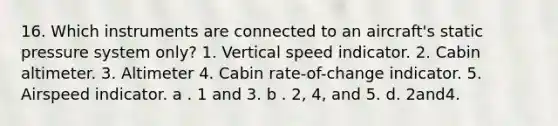 16. Which instruments are connected to an aircraft's static pressure system only? 1. Vertical speed indicator. 2. Cabin altimeter. 3. Altimeter 4. Cabin rate-of-change indicator. 5. Airspeed indicator. a . 1 and 3. b . 2, 4, and 5. d. 2and4.