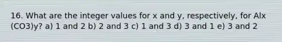 16. What are the integer values for x and y, respectively, for Alx (CO3)y? a) 1 and 2 b) 2 and 3 c) 1 and 3 d) 3 and 1 e) 3 and 2