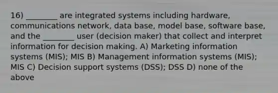 16) ________ are integrated systems including hardware, communications network, data base, model base, software base, and the ________ user (decision maker) that collect and interpret information for decision making. A) Marketing information systems (MIS); MIS B) Management information systems (MIS); MIS C) Decision support systems (DSS); DSS D) none of the above